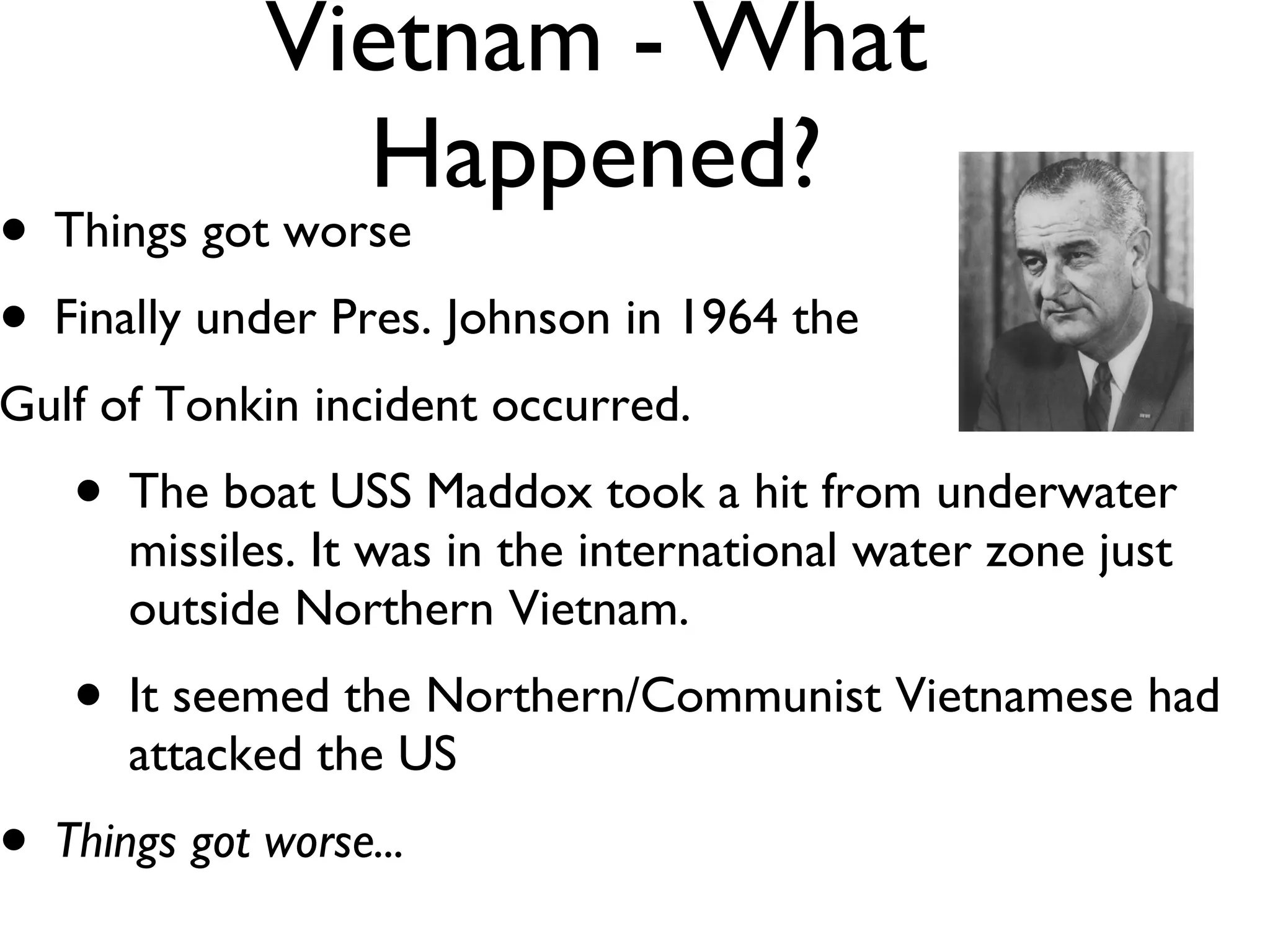 Vietnam - What Happened? Things got worse Finally under Pres. Johnson in 1964 the  Gulf of Tonkin incident occurred. The boat USS Maddox took a hit from underwater missiles. It was in the international water zone just outside Northern Vietnam. It seemed the Northern/Communist Vietnamese had attacked the US Things got worse... 