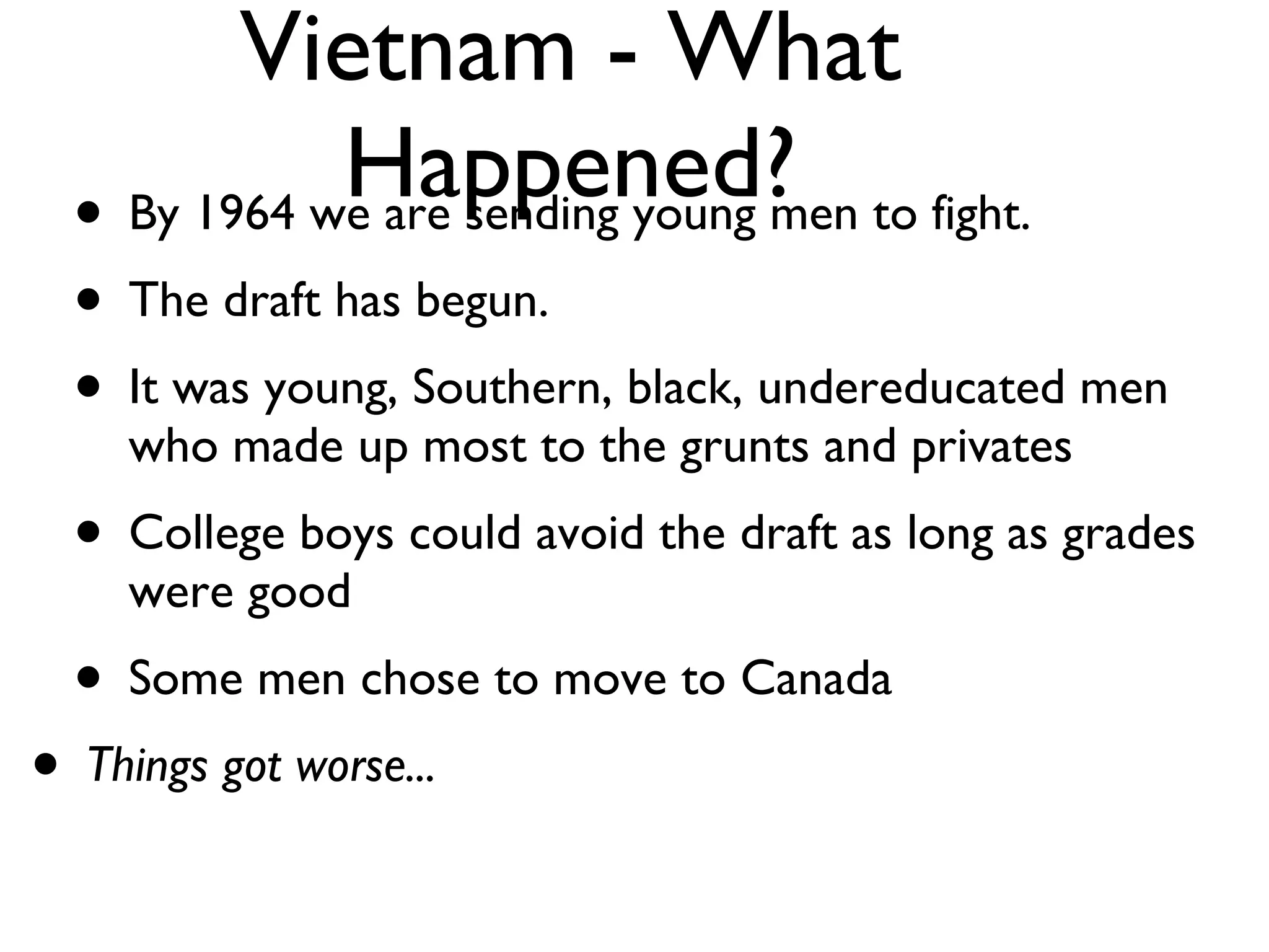 Vietnam - What Happened? By 1964 we are sending young men to fight. The draft has begun. It was young, Southern, black, undereducated men who made up most to the grunts and privates College boys could avoid the draft as long as grades were good Some men chose to move to Canada Things got worse... 