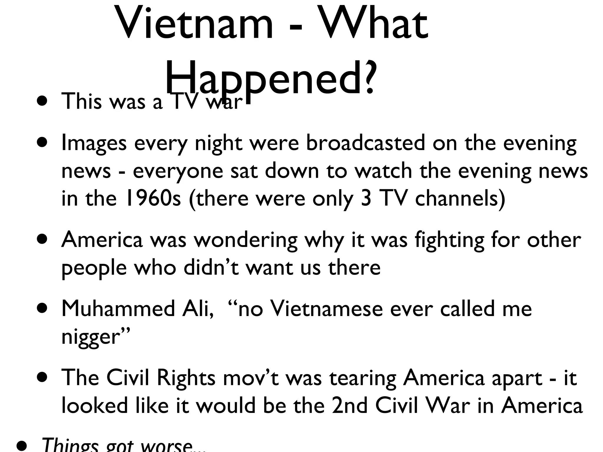Vietnam - What Happened? This was a TV war Images every night were broadcasted on the evening news - everyone sat down to watch the evening news in the 1960s (there were only 3 TV channels) America was wondering why it was fighting for other people who didn’t want us there Muhammed Ali,  “no Vietnamese ever called me nigger” The Civil Rights mov’t was tearing America apart - it looked like it would be the 2nd Civil War in America Things got worse... 
