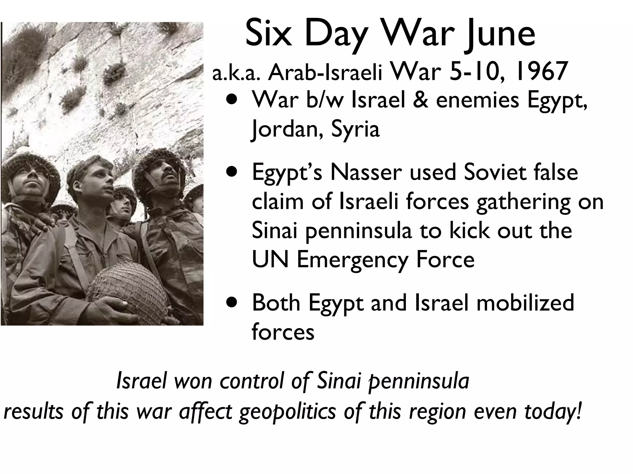 Six Day War June a.k.a. Arab-Israeli  War 5-10, 1967 War b/w Israel & enemies Egypt, Jordan, Syria Egypt’s Nasser used Soviet false claim of Israeli forces gathering on Sinai penninsula to kick out the UN Emergency Force Both Egypt and Israel mobilized forces Israel won control of Sinai penninsula results of this war affect geopolitics of this region even today! 