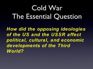 Cold War The Essential Question How did the opposing ideologies of the US and the USSR affect political, cultural, and economic developments of the Third World? 