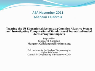 AEA November 2011
                     Anaheim California


Treating the US Educational System as a Complex Adaptive System
and Investigating Computational Simulation of Federally-Funded
                    Access Program Impacts
                               Prepared by:
                       Margaret Cahalan
               Margaret.Cahalan@pellinstitute.org

               Pell Institute for the Study of Opportunity in
                              Higher Education
               Council for Opportunity in Education (COE)
 
