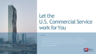 Letthe
U.S. Commercial Service
work forYou
An overview of services and resources for U.S. exporters offered by the
U.S. Commercial Service, the trade promotion arm of the U.S. Department
of Commerce’s International Trade Administration.
An overview of services and resources for U.S. exporters
offered by the U.S. Commercial Service, the trade promotion
arm of the U.S. Department of Commerce’s International
Trade Administration.
 