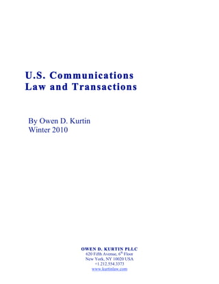 U.S. Communications
Law and Transactions


By Owen D. Kurtin
Winter 2010




              OWEN D. KURTIN PLLC
               620 Fifth Avenue, 6th Floor
               New York, NY 10020 USA
                    +1.212.554.3373
                  www.kurtinlaw.com
 
