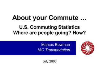About your Commute … U.S. Commuting Statistics Where are people going? How? Marcus Bowman IAC Transportation July 2008 