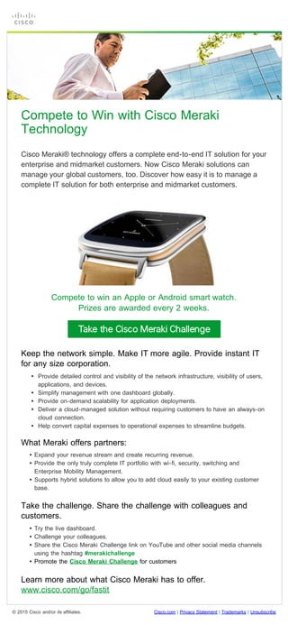 Compete to Win with Cisco Meraki Technology (U.S.)
file:///C|/...ent_Work/CISGW-19318%20Meraki%20Challenge%20DM%20email/HTML/US_Compete_to_Win_with_Cisco_Meraki_v3.html[2/19/2015 4:19:24 PM]
© 2015 Cisco and/or its affiliates. Cisco.com | Privacy Statement | Trademarks | Unsubscribe
 
 
 
Compete to Win with Cisco Meraki
Technology
Cisco Meraki® technology offers a complete end-to-end IT solution for your
enterprise and midmarket customers. Now Cisco Meraki solutions can
manage your global customers, too. Discover how easy it is to manage a
complete IT solution for both enterprise and midmarket customers.
Compete to win an Apple or Android smart watch.
Prizes are awarded every 2 weeks.
Keep the network simple. Make IT more agile. Provide instant IT
for any size corporation.
 
• Provide detailed control and visibility of the network infrastructure, visibility of users,
applications, and devices.
• Simplify management with one dashboard globally.
• Provide on-demand scalability for application deployments.
• Deliver a cloud-managed solution without requiring customers to have an always-on
cloud connection.
• Help convert capital expenses to operational expenses to streamline budgets.
What Meraki offers partners:
 
• Expand your revenue stream and create recurring revenue.
• Provide the only truly complete IT portfolio with wi-fi, security, switching and
Enterprise Mobility Management.
• Supports hybrid solutions to allow you to add cloud easily to your existing customer
base.
Take the challenge. Share the challenge with colleagues and
customers.
 
• Try the live dashboard.
• Challenge your colleagues.
• Share the Cisco Meraki Challenge link on YouTube and other social media channels
using the hashtag #merakichallenge
• Promote the Cisco Meraki Challenge for customers
 
Learn more about what Cisco Meraki has to offer.
www.cisco.com/go/fastit
 
 