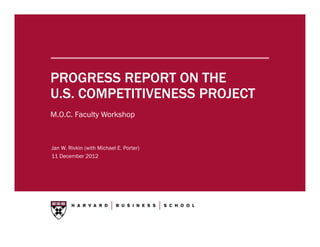 PROGRESS REPORT ON THE
U.S. COMPETITIVENESS PROJECT
M.O.C. Faculty Workshop



Jan W. Rivkin (with Michael E. Porter)
11 December 2012
 