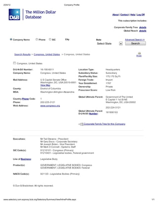 2/24/12                                                             Compan Profile



                                                                                                                     About | Contact | Help | Log Off

                                                                                                                          This subscription includes:

                                                                                                                      Corporate Famil Tree de ail
                                                                                                                                Global Reach de ail


          Company Name                   Phone         SIC           Cit                             State                       Advanced Search >>

                                                                                                      Select State                     Search



           Sea ch Re       l     > C ong e    , Uni ed S a e     > C ong e    , Uni ed S a e
                                                                                                                                            P in


             Congress, United States

          D-U-N-S Number:                 16-190-6011                              Location Type:            Headquarters
          Company Name:                   Congress, United States                  Subsidiary Status:        Subsidiary
                                                                                   Plant/Facility Size:      175,170 Sq Ft
          Mail Address:                   U S Capitol Senate Office                Foreign Trade:            Import
                                          Washington, DC, USA 20510-0001           Year Established:         1787
                                          View Map
                                                                                   Ownership:                Private
          County:                         District of Columbia
                                                                                   Prescreen Score:          Low Risk
          MSA:                            Washington-Arlington-Alexandria

                                                                                   Global Ultimate Parent:   Government of The United
          Country Phone Code:             1                                                                  E Capitol 1 1st St NE
          Phone:                          202-225-3121                                                       Washington, DC, USA 20002
          Web Address:                    www.congress.org
                                                                                                             202-224-3121
                                                                                   Global Ultimate Parent
                                                                                                             161906193
                                                                                   D-U-N-S Number:



                                                                                        Corporate Family Tree for this Company




          Executives:                     Mr Ted Stevens - President
                                          Mr Gary Sisco - Corporate Secretary
                                          Mr Joseph Biden - Vice President
                                          Mr Mark O Connell - Systems Staff
          SIC Code(s):                    91210101 - Congress (Primary)
                                          91210401 - Legislative bodies, Federal government

          Line of Business:               Legislative Body

          Product(s):                     GOVERNMENT, LEGISLATIVE BODIES: Congress
                                          GOVERNMENT, LEGISLATIVE BODIES: Federal

          NAICS Code(s):                  921120 - Legislative Bodies (Primary)




            Dun & Bradstreet. All rights reserved.




    .selector .com.e pro       .kcls.org/Selector /Summar Vie /InlineProfile.asp                                                                        1/1
 