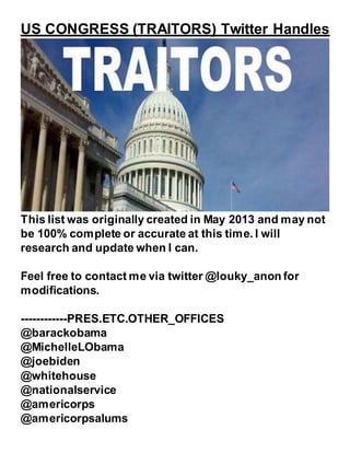 US CONGRESS (TRAITORS) Twitter Handles
This list was originally created in May 2013 and may not
be 100% complete or accurate at this time. I will
research and update when I can.
Feel free to contact me via twitter @louky_anon for
modifications.
------------PRES.ETC.OTHER_OFFICES
@barackobama
@MichelleLObama
@joebiden
@whitehouse
@nationalservice
@americorps
@americorpsalums
 