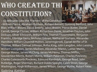 Who created the
Constitution?
~ 55 delegates (aka the ‘Framers’ of the Constitution)
~William Pierce, Abraham Baldwin, Richard Bassett, Gunning Bedford, John
Blair,William Blount, David Brearly, Jaboc Broom, Pierce Butler, Daniel
Carroll, George Clymer, William Richardson Davie, Jonathan Dayton, John
Dickson, Oliver Ellsworth, William Few,Thomas Fitzsimmons, Benjamin
Franklin, Elbridge Gerry, Nicholas Gilman, Nathaniel Gorham, Alexander
Hamilton,William Churchill Huston, Jared Ingersoll, Daniel Jenifer of St.
Thomas,William Samuel Johnson, Rufus King, John Langdon, John Lansing,
William Livingston, James Madison, Alexander Martin, Luther Martin,
George Mason, James McClurg, James McHenry,Thomas Mifflin,
Gouverneur Morris, Robert Morris, William Paterson, Charles Pinckney,
Charles Cotesworth Pinckney, Edmund Randolph, George Read, John
Rutledge, Roger Sherman, Richard Dobbs Spaight, Caleb Stron, George
Washington, HughWilliamson, JamesWilson, George Wythe, RobertYates
 