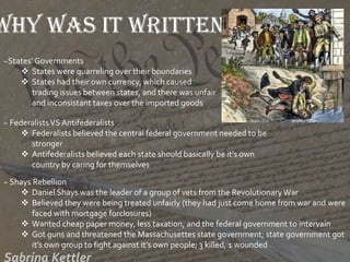 Why was it written?
~States’ Governments
 States were quarreling over their boundaries
 States had their own currency, which caused
trading issues between states, and there was unfair
and inconsistant taxes over the imported goods
~ FederalistsVS Antifederalists
 Federalists believed the central federal government needed to be
stronger
 Antifederalists believed each state should basically be it’s own
country by caring for themselves
~ Shays Rebellion
 Daniel Shays was the leader of a group of vets from the Revolutionary War
 Believed they were being treated unfairly (they had just come home from war and were
faced with mortgage forclosures)
 Wanted cheap paper money, less taxation, and the federal government to intervain
 Got guns and threatened the Massachusettes state government; state government got
it’s own group to fight against it’s own people; 3 killed, 1 wounded
 