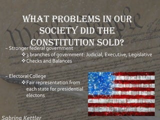 What problems in our
society did the
Constitution sold?~ Stronger federal government
3 branches of government: Judicial, Executive, Legislative
Checks and Balances
~ Electoral College
Fair representation from
each state for presidential
electons
 