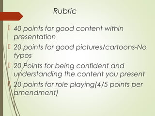 Rubric
 40 points for good content within
presentation
 20 points for good pictures/cartoons-No
typos
 20 Points for being confident and
understanding the content you present
 20 points for role playing(4/5 points per
amendment)
 