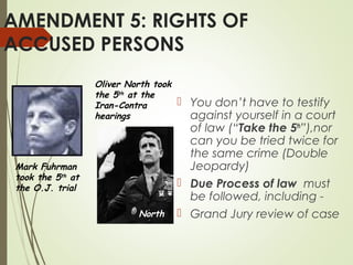 AMENDMENT 5: RIGHTS OF
ACCUSED PERSONS
 You don’t have to testify
against yourself in a court
of law (“Take the 5th
”),nor
can you be tried twice for
the same crime (Double
Jeopardy)
 Due Process of law must
be followed, including -
 Grand Jury review of case
Mark Fuhrman
took the 5th
at
the O.J. trial
Oliver North took
the 5th at the
Iran-Contra
hearings
North
 