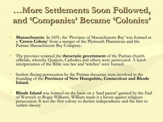 … More Settlements Soon Followed, and ‘Companies’ Became ‘Colonies’ Massachusetts . In 1691, the ‘Province of Massachusetts Bay’ was formed as a ‘ Crown Colony ’ from a merger of the Plymouth Plantations and the Puritan Massachusetts Bay Company. The province retained the  theocratic government  of the Puritan church officials, whereby Quakers, Catholics and others were persecuted. A harsh interpretation of the Bible was law and ‘witches’ were burned. Settlers fleeing persecution by the Puritan theocrats were involved in the founding of the  Provinces of New Hampshire, Connecticut and Rhode Island.  Rhode Island  was formed on the basis on a ‘land patent’ granted by the Earl of Warwick to Roger Williams. William made it a haven against religious persecution. It was the first colony to declare independence and the first to outlaw slavery 