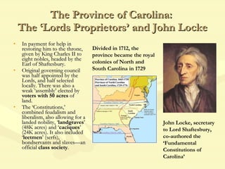 The Province of Carolina:  The ‘Lords Proprietors’ and John Locke In payment for help in restoring him to the throne, given by King Charles II to eight nobles, headed by the Earl of Shaftesbury. Original governing council was half appointed by the Lords, and half selected locally. There was also a weak ‘assembly’ elected by  voters with 50 acres  of land. The ‘Constitutions,’ combined feudalism and liberalism, also allowing for a landed nobility, ‘ landgraves ’ (48K acres) and ‘ caciques ’ (24K acres). It also included ‘ leetmen ’ (serfs), bondservants and slaves—an official  class society . John Locke, secretary to Lord Shaftesbury, co-authored the ‘Fundamental Constitutions of Carolina’ Divided in 1712, the province became the royal colonies of North and South Carolina in 1729 