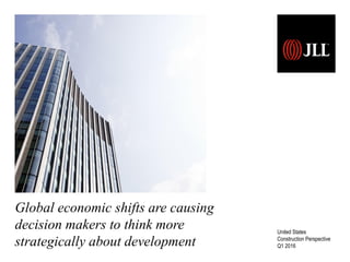 Global economic shifts are causing
decision makers to think more
strategically about development
United States
Construction Perspective
Q1 2016
 