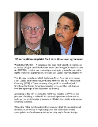  

US	
  corruption	
  complaint	
  filed	
  over	
  St	
  Lucia	
  oil	
  agreement	
  
	
  
WASHINGTON,	
  USA	
  -­‐-­‐	
  A	
  complaint	
  has	
  been	
  filed	
  with	
  the	
  Department	
  
of	
  Justice	
  (DOJ)	
  in	
  the	
  United	
  States	
  under	
  the	
  Foreign	
  Corrupt	
  Practices	
  
Act	
  (FCPA)	
  in	
  relation	
  to	
  a	
  contract	
  purporting	
  to	
  grant	
  oil	
  exploration	
  
rights	
  over	
  some	
  eight	
  million	
  acres	
  of	
  Saint	
  Lucia’s	
  maritime	
  territory.	
  
	
  
The	
  46-­‐page	
  complaint,	
  which	
  Caribbean	
  News	
  Now	
  has	
  seen,	
  names	
  
Saint	
  Lucia’s	
  prime	
  minister,	
  Dr	
  Kenny	
  Anthony,	
  and	
  RSM	
  Production	
  
Company	
  (RSM),	
  a	
  Texas	
  company,	
  along	
  with	
  its	
  president	
  Jack	
  J.	
  
Grynberg.	
  Caribbean	
  News	
  Now	
  has	
  also	
  seen	
  a	
  written	
  notification	
  
confirming	
  receipt	
  of	
  the	
  document	
  by	
  the	
  DOJ.	
  
	
  
According	
  to	
  the	
  DOJ	
  website,	
  the	
  FCPA	
  was	
  enacted	
  in	
  1977	
  for	
  the	
  
purpose	
  of	
  making	
  it	
  unlawful	
  for	
  certain	
  US	
  persons	
  and	
  entities	
  to	
  
make	
  payments	
  to	
  foreign	
  government	
  officials	
  to	
  assist	
  in	
  obtaining	
  or	
  
retaining	
  business.	
  
	
  
“Using	
  the	
  FCPA,	
  the	
  Department	
  helps	
  ensure	
  that	
  US	
  companies	
  and	
  
individuals,	
  as	
  well	
  as	
  foreign	
  companies	
  and	
  individuals	
  where	
  
appropriate,	
  are	
  held	
  accountable	
  when	
  they	
  pay	
  bribes	
  to	
  foreign	
  

 