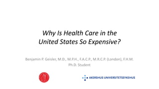 Why Is Health Care in the
United States So Expensive?
Benjamin P. Geisler, M.D., M.P.H., F.A.C.P., M.R.C.P. (London), F.H.M.
Ph.D. Student
 