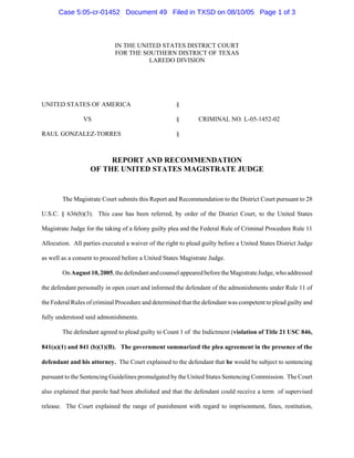 IN THE UNITED STATES DISTRICT COURT
FOR THE SOUTHERN DISTRICT OF TEXAS
LAREDO DIVISION
UNITED STATES OF AMERICA §
VS § CRIMINAL NO. L-05-1452-02
RAUL GONZALEZ-TORRES §
REPORT AND RECOMMENDATION
OF THE UNITED STATES MAGISTRATE JUDGE
The Magistrate Court submits this Report and Recommendation to the District Court pursuant to 28
U.S.C. § 636(b)(3). This case has been referred, by order of the District Court, to the United States
Magistrate Judge for the taking of a felony guilty plea and the Federal Rule of Criminal Procedure Rule 11
Allocution. All parties executed a waiver of the right to plead guilty before a United States District Judge
as well as a consent to proceed before a United States Magistrate Judge.
OnAugust10,2005,thedefendantandcounselappearedbeforetheMagistrateJudge,whoaddressed
the defendant personally in open court and informed the defendant of the admonishments under Rule 11 of
the Federal Rules of criminal Procedure and determined that the defendant was competent to plead guilty and
fully understood said admonishments.
The defendant agreed to plead guilty to Count 1 of the Indictment (violation of Title 21 USC 846,
841(a)(1) and 841 (b)(1)(B). The government summarized the plea agreement in the presence of the
defendant and his attorney. The Court explained to the defendant that he would be subject to sentencing
pursuant to the Sentencing Guidelines promulgated by the United States Sentencing Commission. The Court
also explained that parole had been abolished and that the defendant could receive a term of supervised
release. The Court explained the range of punishment with regard to imprisonment, fines, restitution,
Case 5:05-cr-01452 Document 49 Filed in TXSD on 08/10/05 Page 1 of 3
 