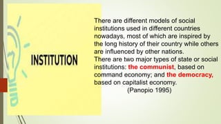 There are different models of social
institutions used in different countries
nowadays, most of which are inspired by
the long history of their country while others
are influenced by other nations.
There are two major types of state or social
institutions: the communist, based on
command economy; and the democracy,
based on capitalist economy.
(Panopio 1995)
 