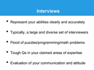 Interviews

•  Represent your abilities clearly and accurately
•  Typically, a large and diverse set of interviewers
•  Flood of puzzles/programming/math problems
•  Tough Qs in your claimed areas of expertise
•  Evaluation of your communication and attitude

 