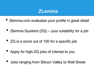 ZLemma

•  Zlemma.com evaluates your profile in great detail
•  Zlemma Quotient (ZQ) – your suitability for a job
•  ZQ is a score out of 100 for a specific job
•  Apply for high-ZQ jobs of interest to you
•  Jobs ranging from Silicon Valley to Wall Street

 