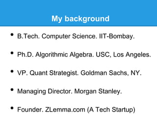 My background

•  B.Tech. Computer Science. IIT-Bombay.
•  Ph.D. Algorithmic Algebra. USC, Los Angeles.
•  VP. Quant Strategist. Goldman Sachs, NY.
•  Managing Director. Morgan Stanley.
•  Founder. ZLemma.com (A Tech Startup)

 