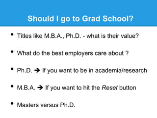 Should I go to Grad School?

•  Titles like M.B.A., Ph.D. - what is their value?
•  What do the best employers care about ?
•  Ph.D. è If you want to be in academia/research
•  M.B.A. è If you want to hit the Reset button
•  Masters versus Ph.D.

 