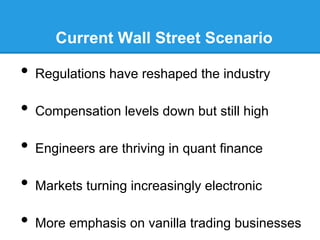 Current Wall Street Scenario

•  Regulations have reshaped the industry
•  Compensation levels down but still high
•  Engineers are thriving in quant finance
•  Markets turning increasingly electronic
•  More emphasis on vanilla trading businesses

 