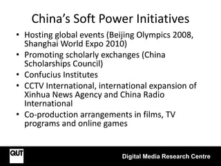 China’s Soft Power Initiatives
• Hosting global events (Beijing Olympics 2008,
Shanghai World Expo 2010)
• Promoting scholarly exchanges (China
Scholarships Council)
• Confucius Institutes
• CCTV International, international expansion of
Xinhua News Agency and China Radio
International
• Co-production arrangements in films, TV
programs and online games
Digital Media Research Centre
 