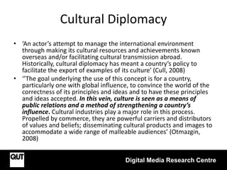 Cultural Diplomacy
Digital Media Research Centre
• ‘An actor’s attempt to manage the international environment
through making its cultural resources and achievements known
overseas and/or facilitating cultural transmission abroad.
Historically, cultural diplomacy has meant a country’s policy to
facilitate the export of examples of its culture’ (Cull, 2008)
• ‘’The goal underlying the use of this concept is for a country,
particularly one with global influence, to convince the world of the
correctness of its principles and ideas and to have these principles
and ideas accepted. In this vein, culture is seen as a means of
public relations and a method of strengthening a country’s
influence. Cultural industries play a major role in this process.
Propelled by commerce, they are powerful carriers and distributors
of values and beliefs; disseminating cultural products and images to
accommodate a wide range of malleable audiences’ (Otmazgin,
2008)
 
