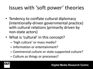 Issues with ‘soft power’ theories
Digital Media Research Centre
• Tendency to conflate cultural diplomacy
(intentionally-driven governmental practice)
with cultural relations (primarily driven by
non-state actors)
• What is ‘cultural’ in this concept?
– ‘high culture’ or mass media?
– Information or entertainment?
– Commercial culture or state-supported culture?
– Culture as things or processes?
 