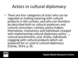 Actors in cultural diplomacy
Digital Media Research Centre
• There are four categories of actor who can be
regarded as making meaning with cultural
products in this context, and who can therefore
be described both as cultural producers and
cultural consumers: namely, policy-makers
themselves; institutions and individuals charged
with implementing cultural diplomacy policy …;
cultural practitioners; and, finally, individuals
engaging with cultural products which are
produced for or used in cultural diplomacy
(Clarke, 2014, p. 8).
 
