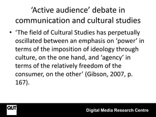 ‘Active audience’ debate in
communication and cultural studies
Digital Media Research Centre
• ‘The field of Cultural Studies has perpetually
oscillated between an emphasis on ‘power’ in
terms of the imposition of ideology through
culture, on the one hand, and ‘agency’ in
terms of the relatively freedom of the
consumer, on the other’ (Gibson, 2007, p.
167).
 