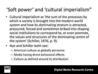 ‘Soft power’ and ‘cultural imperialism”
Digital Media Research Centre
• Cultural imperialism as ‘the sum of the processes by
which a society is brought into the modern world
system and how its dominating stratum is attracted,
pressured, forced and sometimes bribed into shaping
social institutions to correspond to, or even promote,
the values and structures of the dominating centre of
the system’ (Schiller, 1976, p. 9).
• Nye and Schiller both see:
– American culture as globally pervasive
– Media having direct behavioral effects
– Culture as defined around its distribution
 
