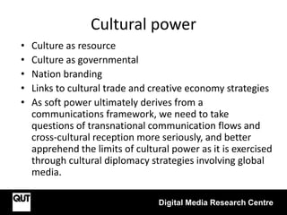 Cultural power
• Culture as resource
• Culture as governmental
• Nation branding
• Links to cultural trade and creative economy strategies
• As soft power ultimately derives from a
communications framework, we need to take
questions of transnational communication flows and
cross-cultural reception more seriously, and better
apprehend the limits of cultural power as it is exercised
through cultural diplomacy strategies involving global
media.
Digital Media Research Centre
 