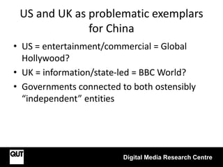 US and UK as problematic exemplars
for China
• US = entertainment/commercial = Global
Hollywood?
• UK = information/state-led = BBC World?
• Governments connected to both ostensibly
“independent” entities
Digital Media Research Centre
 