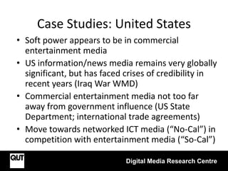 Case Studies: United States
Digital Media Research Centre
• Soft power appears to be in commercial
entertainment media
• US information/news media remains very globally
significant, but has faced crises of credibility in
recent years (Iraq War WMD)
• Commercial entertainment media not too far
away from government influence (US State
Department; international trade agreements)
• Move towards networked ICT media (“No-Cal”) in
competition with entertainment media (“So-Cal”)
 