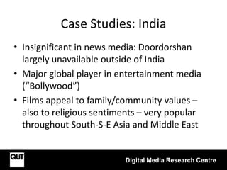 Case Studies: India
Digital Media Research Centre
• Insignificant in news media: Doordorshan
largely unavailable outside of India
• Major global player in entertainment media
(“Bollywood”)
• Films appeal to family/community values –
also to religious sentiments – very popular
throughout South-S-E Asia and Middle East
 