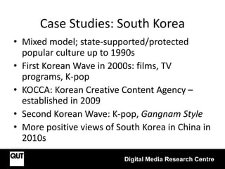Case Studies: South Korea
Digital Media Research Centre
• Mixed model; state-supported/protected
popular culture up to 1990s
• First Korean Wave in 2000s: films, TV
programs, K-pop
• KOCCA: Korean Creative Content Agency –
established in 2009
• Second Korean Wave: K-pop, Gangnam Style
• More positive views of South Korea in China in
2010s
 