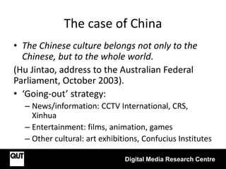 The case of China
Digital Media Research Centre
• The Chinese culture belongs not only to the
Chinese, but to the whole world.
(Hu Jintao, address to the Australian Federal
Parliament, October 2003).
• ‘Going-out’ strategy:
– News/information: CCTV International, CRS,
Xinhua
– Entertainment: films, animation, games
– Other cultural: art exhibitions, Confucius Institutes
 