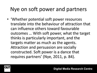 Nye on soft power and partners
• ‘Whether potential soft power resources
translate into the behaviour of attraction that
can influence others toward favourable
outcomes … With soft power, what the target
thinks is particularly important, and the
targets matter as much as the agents.
Attraction and persuasion are socially
constructed. Soft power is a dance that
requires partners’ (Nye, 2011, p. 84).
Digital Media Research Centre
 