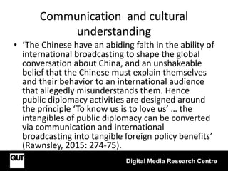 Communication and cultural
understanding
Digital Media Research Centre
• ‘The Chinese have an abiding faith in the ability of
international broadcasting to shape the global
conversation about China, and an unshakeable
belief that the Chinese must explain themselves
and their behavior to an international audience
that allegedly misunderstands them. Hence
public diplomacy activities are designed around
the principle ‘To know us is to love us’ … the
intangibles of public diplomacy can be converted
via communication and international
broadcasting into tangible foreign policy benefits’
(Rawnsley, 2015: 274-75).
 