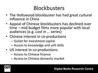 Blockbusters
Digital Media Research Centre
• The Hollywood blockbuster has had great cultural
influence in China
• Appeal of Chinese blockbusters has declined over
time – mid-budget films more popular with local
audiences (e.g. Lost in … series)
• Chinese interest in co-productions
– Outlet for investment capital
– Access to knowledge and soft skills
• US interest in co-productions
– Access to Chinese finance
– Access to Chinese domestic market
 