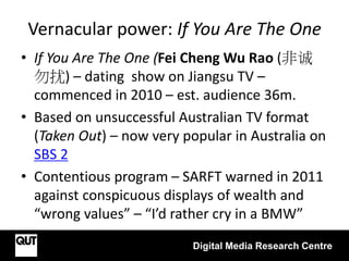 Vernacular power: If You Are The One
Digital Media Research Centre
• If You Are The One (Fei Cheng Wu Rao (非诚
勿扰) – dating show on Jiangsu TV –
commenced in 2010 – est. audience 36m.
• Based on unsuccessful Australian TV format
(Taken Out) – now very popular in Australia on
SBS 2
• Contentious program – SARFT warned in 2011
against conspicuous displays of wealth and
“wrong values” – “I’d rather cry in a BMW”
 