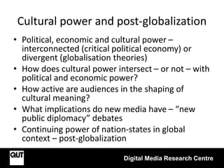 Cultural power and post-globalization
• Political, economic and cultural power –
interconnected (critical political economy) or
divergent (globalisation theories)
• How does cultural power intersect – or not – with
political and economic power?
• How active are audiences in the shaping of
cultural meaning?
• What implications do new media have – “new
public diplomacy” debates
• Continuing power of nation-states in global
context – post-globalization
Digital Media Research Centre
 