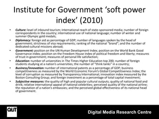 Institute for Government ‘soft power
index’ (2010)
• Culture: level of inbound tourism; international reach of state-sponsored media; number of foreign
correspondents in the country; international use of national language; number of winter and
summer Olympic gold medals;
• Diplomacy: foreign aid as percentage of GDP; number of languages spoken by the head of
government; strictness of visa requirements; ranking of the national “brand”; and the number of
dedicated cultural missions abroad;
• Government: position on the UN Human Development Index; position on the World Bank Good
Governance index; position on the Freedom House index of political freedom and liberty; measures
of trust in government; measures of personal life satisfaction;
• Education: number of universities in The Times Higher Education top 200; number of foreign
students studying at a nation’s universities; the number of “think tanks” in a country;
• Business/innovation: number of international patents as a percentage of GDP; business
competitiveness as measured by the World Economic Forum’s Global Competitiveness Index; the
level of corruption as measured by Transparency International; innovation index measured by the
Boston Consulting Group; and foreign investment as a percentage of total capital investment;
• Subjective measures: the quality of high and popular cultural outputs; quality of national food and
drink; relative international appeal of national celebrities; perceived quality of the national airline;
the reputation of a nation’s embassies; and the perceived global effectiveness of its national head
of government.
Digital Media Research Centre
 