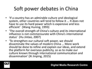 Soft power debates in China
• ‘If a country has an admirable culture and ideological
system, other countries will tend to follow it … It does not
have to use its hard power which is expensive and less
efficient’ (Wang Huning, 1993)
• ‘The overall strength of China’s culture and its international
influence is not commensurate with China’s international
status’ (Hu Jintao, 2007)
• ‘To strengthen our cultural soft power, we should
disseminate the values of modern China … More work
should be done to refine and explain our ideas, and extend
the platform for overseas publicity, so as to make our
culture known through international communication and
dissemination’ (Xi Jinping, 2015)
Digital Media Research Centre
 