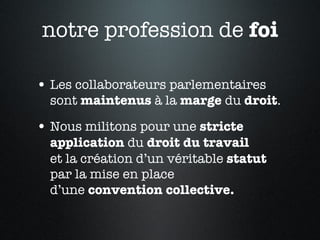 notre profession de  foi Les collaborateurs parlementaires sont  maintenus  à la  marge  du  droit .  Nous militons pour une  stricte   application  du  droit du travail   et la création d’un véritable  statut   par la mise en place  d’une  convention collective. 
